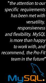 the attention to our requirements has been met with versatility and flexiblity.  We are more than happy to work with and recommend Pro-Fit in the future - MySQL